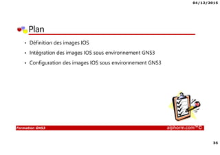 04/12/2015
35
Formation GNS3 alphorm.com™©
Plan
• Définition des images IOS
• Intégration des images IOS sous environnement GNS3
• Configuration des images IOS sous environnement GNS3
 
