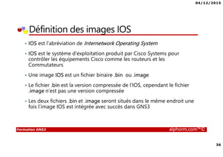 04/12/2015
36
Formation GNS3 alphorm.com™©
Définition des images IOS
• IOS est l’abréviation de Internetwork Operating System
• IOS est le système d'exploitation produit par Cisco Systems pour
contrôler les équipements Cisco comme les routeurs et les
Commutateurs
• Une image IOS est un fichier binaire .bin ou .image
• Le fichier .bin est la version compressée de l'IOS, cependant le fichier
.image n’est pas une version compressée
• Les deux fichiers .bin et .image seront situés dans le même endroit une
fois l’image IOS est intégrée avec succès dans GNS3
 