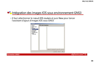 04/12/2015
38
Formation GNS3 alphorm.com™©
Intégration des images IOS sous environnement GNS3
• Il faut sélectionner le nœud IOS routers et puis New pour lancer
l’assistant d’ajout d’images IOS sous GNS3
 