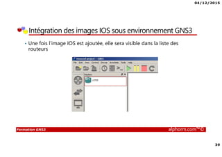 04/12/2015
39
Formation GNS3 alphorm.com™©
Intégration des images IOS sous environnement GNS3
• Une fois l’image IOS est ajoutée, elle sera visible dans la liste des
routeurs
 