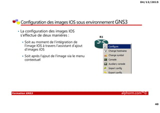 04/12/2015
40
Formation GNS3 alphorm.com™©
• La configuration des images IOS
s’effectue de deux manières :
Soit au moment de l’intégration de
l’image IOS à travers l’assistant d’ajout
d’images IOS
Soit après l’ajout de l’image via le menu
contextuel
Configuration des images IOS sous environnement GNS3
 