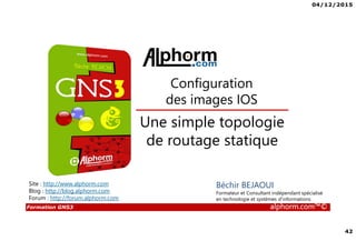 04/12/2015
42
Formation GNS3 alphorm.com™©
Béchir BEJAOUI
Formateur et Consultant indépendant spécialisé
en technologie et systèmes d’informations
Une simple topologie
de routage statique
Configuration
des images IOS
Site : http://www.alphorm.com
Blog : http://blog.alphorm.com
Forum : http://forum.alphorm.com
 