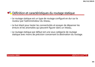 04/12/2015
44
Formation GNS3 alphorm.com™©
Définition et caractéristiques du routage statique
• Le routage statique est un type de routage configuré en dur sur le
routeur par l'administrateur du réseau,
• Le but étant pour tester les connectivités et essayer de dépanner les
erreurs et les anomalies qui peuvent figurer dans un réseau,
• Le routage statique par défaut est une sous catégorie de routage
statique avec moins de précision concernant la destination du routage.
 