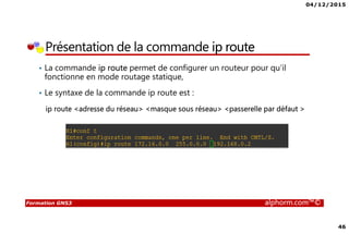 04/12/2015
46
Formation GNS3 alphorm.com™©
Présentation de la commande ip route
• La commande ip route permet de configurer un routeur pour qu’il
fonctionne en mode routage statique,
• Le syntaxe de la commande ip route est :
ip route <adresse du réseau> <masque sous réseau> <passerelle par défaut >
 