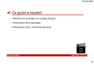 04/12/2015
47
Formation GNS3 alphorm.com™©
Ce qu’on a couvert
• Définition et avantages du routage statique
• Présentation de la topologie
• Présentation de la commande ip route
 