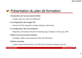 04/12/2015
5
Formation GNS3 alphorm.com™©
Présentation du plan de formation
• Introduction de l'environnement GNS3
• Installer, découvrir, gérer les préférences
• La configuration des images IOS
• Importer les IOS, maquettes routages statique et dynamique
• La configuration des commutateurs
• Maquettes commutation Ethernet, Framerelay (p2p, multipoint, inverse arp), ATM
• GNS3 et l'environnement extérieur
• VirtualBox, QEMU, réseau physique, VPCS, SSH, Wireshark
• Notions avancées
• Juniper, Huawei, Ethernet IOU, Cisco ASA, VoIP, simulation d’attaque avec Kali
 