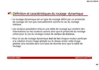 04/12/2015
50
Formation GNS3 alphorm.com™©
Définition et caractéristiques du routage dynamique
• Le routage dynamique est un type de routage défini par un protocole
de routage est non pas manuellement comme le cas du routage
statique,
• Les routeurs possèdent chacun une table de routage qui contient des
informations sur les routeurs voisins ainsi que le protocole du routage
utilisé pour le cas du routage à base de vecteur de distance,
• Pour le cas de routage dynamique état de lien chaque routeur participe
à la création d’une image globale sur le réseau entier cette image
globale sera stockée dans une base de donnée ainsi que la table de
routage.
 