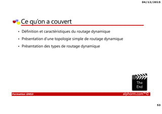 04/12/2015
53
Formation GNS3 alphorm.com™©
Ce qu’on a couvert
• Définition et caractéristiques du routage dynamique
• Présentation d’une topologie simple de routage dynamique
• Présentation des types de routage dynamique
 