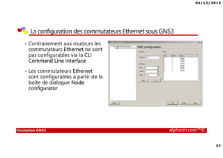 04/12/2015
4
Formation GNS3 alphorm.com™©
Qu’est ce que c’est GNS3?
• GNS3 est l’acronyme de Graphical Network Simulator 3
• GNS3 est un simulateur de réseau permettant l’émulation et la
simulation des réseaux en général et les équipements Cisco en
particulier tel que les routeurs et les commutateurs
• GNS3 se base sur :
L’émulateur Dynamips pour émuler les routeurs et les commutateurs Cisco à
travers la couche logicielle de contrôle et de gestion Dynagen
L’émulateur de processeurs QEMU pour émuler des machines virtuelles à
base différentes d’architectures tel que x86, ARM, MIPS,PPC et SPARC
 