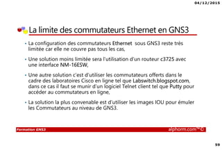 04/12/2015
4
Formation GNS3 alphorm.com™©
Qu’est ce que c’est GNS3?
• GNS3 est l’acronyme de Graphical Network Simulator 3
• GNS3 est un simulateur de réseau permettant l’émulation et la
simulation des réseaux en général et les équipements Cisco en
particulier tel que les routeurs et les commutateurs
• GNS3 se base sur :
L’émulateur Dynamips pour émuler les routeurs et les commutateurs Cisco à
travers la couche logicielle de contrôle et de gestion Dynagen
L’émulateur de processeurs QEMU pour émuler des machines virtuelles à
base différentes d’architectures tel que x86, ARM, MIPS,PPC et SPARC
 
