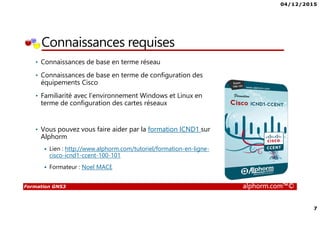 04/12/2015
7
Formation GNS3 alphorm.com™©
Connaissances requises
• Connaissances de base en terme réseau
• Connaissances de base en terme de configuration des
équipements Cisco
• Familiarité avec l’environnement Windows et Linux en
terme de configuration des cartes réseaux
• Vous pouvez vous faire aider par la formation ICND1 sur
Alphorm
Lien : http://www.alphorm.com/tutoriel/formation-en-ligne-
cisco-icnd1-ccent-100-101
Formateur : Noel MACE
 