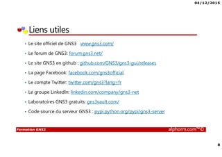 04/12/2015
8
Formation GNS3 alphorm.com™©
Liens utiles
• Le site officiel de GNS3 www.gns3.com/
• Le forum de GNS3: forum.gns3.net/
• Le site GNS3 en github : github.com/GNS3/gns3-gui/releases
• La page Facebook: facebook.com/gns3official
• Le compte Twitter: twitter.com/gns3?lang=fr
• Le groupe LinkedIn: linkedin.com/company/gns3-net
• Laboratoires GNS3 gratuits: gns3vault.com/
• Code source du serveur GNS3 : pypi.python.org/pypi/gns3-server
 