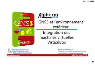 04/12/2015
82
Formation GNS3 alphorm.com™©
Béchir BEJAOUI
Formateur et Consultant indépendant spécialisé
en technologie et systèmes d’informations
Intégration des
machines virtuelles
VirtualBox
GNS3 et l’environnement
extérieur
Site : http://www.alphorm.com
Blog : http://blog.alphorm.com
Forum : http://forum.alphorm.com
 