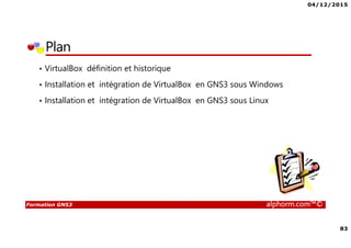 04/12/2015
83
Formation GNS3 alphorm.com™©
Plan
• VirtualBox définition et historique
• Installation et intégration de VirtualBox en GNS3 sous Windows
• Installation et intégration de VirtualBox en GNS3 sous Linux
 