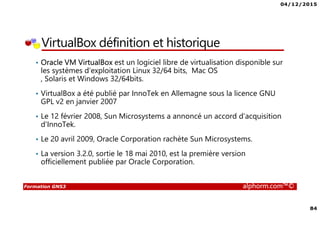 04/12/2015
84
Formation GNS3 alphorm.com™©
VirtualBox définition et historique
• Oracle VM VirtualBox est un logiciel libre de virtualisation disponible sur
les systèmes d'exploitation Linux 32/64 bits, Mac OS
, Solaris et Windows 32/64bits.
• VirtualBox a été publié par InnoTek en Allemagne sous la licence GNU
GPL v2 en janvier 2007
• Le 12 février 2008, Sun Microsystems a annoncé un accord d'acquisition
d'InnoTek.
• Le 20 avril 2009, Oracle Corporation rachète Sun Microsystems.
• La version 3.2.0, sortie le 18 mai 2010, est la première version
officiellement publiée par Oracle Corporation.
 