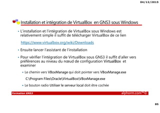 04/12/2015
85
Formation GNS3 alphorm.com™©
Installation et intégration de VirtualBox en GNS3 sous Windows
• L’installation et l’intégration de VirtualBox sous Windows est
relativement simple il suffit de télécharger VirtualBox de ce lien
https://www.virtualbox.org/wiki/Downloads
• Ensuite lancer l’assistant de l’installation
• Pour vérifier l’intégration de VirtualBox sous GNS3 il suffit d’aller vers
préférences au niveau du nœud de configuration VirtualBox et
examiner
Le chemin vers VBoxManage qui doit pointer vers VBoxManage.exe
C:Program FilesOracleVirtualBoxVBoxManage.exe
Le bouton radio Utiliser le serveur local doit être cochée
 