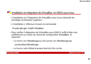 04/12/2015
86
Formation GNS3 alphorm.com™©
Installation et intégration de VirtualBox en GNS3 sous Linux
• L’installation et l’intégration de VirtualBox sous Linux nécessite les
privilèges d’utilisateur supérieur
• L’installation s’ effectue à travers la commande
$ sudo apt-get install virtualbox
• Pour vérifier l’intégration de VirtualBox sous GNS3 il suffit d’aller vers
préférences au niveau du nœud de configuration VirtualBox et
examiner
Le chemin vers VBoxManage qui doit pointer vers VBoxManage.exe
/usr/local/bin/VBoxManage
Le bouton radio Utiliser le serveur local doit être cochée
 