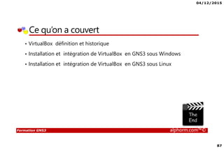 04/12/2015
87
Formation GNS3 alphorm.com™©
Ce qu’on a couvert
• VirtualBox définition et historique
• Installation et intégration de VirtualBox en GNS3 sous Windows
• Installation et intégration de VirtualBox en GNS3 sous Linux
 