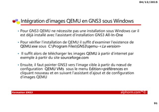 04/12/2015
91
Formation GNS3 alphorm.com™©
Intégration d’images QEMU en GNS3 sous Windows
• Pour GNS3 QEMU ne nécessite pas une installation sous Windows car il
est déjà installé avec l’assistant d’installation GNS3 All-In-One
• Pour vérifier l’installation de QEMU il suffit d’examiner l’existence de
QEMU.exe sous C:Program FilesGNS3qemu-<La version>
• Il suffit alors de télécharger les images QEMU à partir d’internet par
exemple à partir du site sourceforge.com
• Ensuite, il faut pointer GNS3 vers l’image cible à partir du nœud de
configuration QEMU VMs sous le menu Edition>préférences en
cliquant nouveau et en suivant l’assistant d’ajout et de configuration
d’images QEMU
 