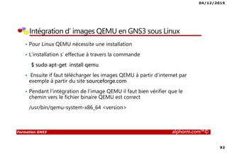 04/12/2015
92
Formation GNS3 alphorm.com™©
Intégration d’ images QEMU en GNS3 sous Linux
• Pour Linux QEMU nécessite une installation
• L’installation s’ effectue à travers la commande
$ sudo apt-get install qemu
• Ensuite if faut télécharger les images QEMU à partir d’internet par
exemple à partir du site sourceforge.com
• Pendant l’intégration de l’image QEMU il faut bien vérifier que le
chemin vers le fichier binaire QEMU est correct
/usr/bin/qemu-system-x86_64 <version>
 