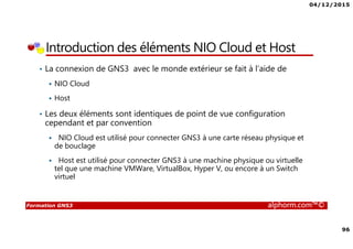 04/12/2015
96
Formation GNS3 alphorm.com™©
Introduction des éléments NIO Cloud et Host
• La connexion de GNS3 avec le monde extérieur se fait à l’aide de
NIO Cloud
Host
• Les deux éléments sont identiques de point de vue configuration
cependant et par convention
NIO Cloud est utilisé pour connecter GNS3 à une carte réseau physique et
de bouclage
Host est utilisé pour connecter GNS3 à une machine physique ou virtuelle
tel que une machine VMWare, VirtualBox, Hyper V, ou encore à un Switch
virtuel
 