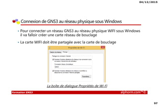 04/12/2015
97
Formation GNS3 alphorm.com™©
Connexion de GNS3 au réseau physique sous Windows
• Pour connecter un réseau GNS3 au réseau physique WIFI sous Windows
il va falloir créer une carte réseau de bouclage
• La carte WIFI doit être partagée avec la carte de bouclage
La boîte de dialogue Propriétés de Wi-Fi
 