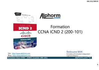 16/12/2015
1
Formation Cisco CCNA – ICND2 (examen 200-101) alphorm.com™©
Redouane BAIK
Formateur et Consultant indépendant
Ingénierie Reseaux
Formation
CCNA ICND 2 (200-101)
Site : http://www.alphorm.com
Blog : http://blog.alphorm.com
 
