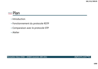 16/12/2015
100
Formation Cisco CCNA – ICND2 (examen 200-101) alphorm.com™©
Plan
• Introduction
• Fonctionnement du protocole RSTP
• Comparaison avec le protocole STP
• Atelier
 