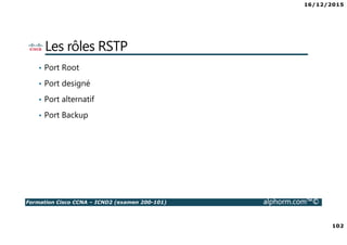 16/12/2015
102
Formation Cisco CCNA – ICND2 (examen 200-101) alphorm.com™©
Les rôles RSTP
• Port Root
• Port designé
• Port alternatif
• Port Backup
 
