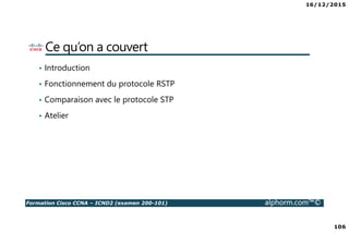 16/12/2015
106
Formation Cisco CCNA – ICND2 (examen 200-101) alphorm.com™©
Ce qu’on a couvert
• Introduction
• Fonctionnement du protocole RSTP
• Comparaison avec le protocole STP
• Atelier
 