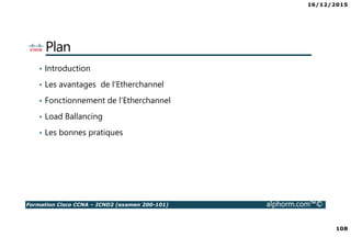 16/12/2015
108
Formation Cisco CCNA – ICND2 (examen 200-101) alphorm.com™©
Plan
• Introduction
• Les avantages de l’Etherchannel
• Fonctionnement de l’Etherchannel
• Load Ballancing
• Les bonnes pratiques
 