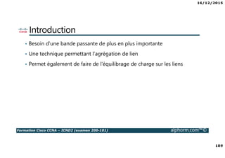 16/12/2015
109
Formation Cisco CCNA – ICND2 (examen 200-101) alphorm.com™©
Introduction
• Besoin d'une bande passante de plus en plus importante
• Une technique permettant l’agrégation de lien
• Permet également de faire de l'équilibrage de charge sur les liens
 