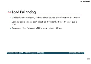 16/12/2015
112
Formation Cisco CCNA – ICND2 (examen 200-101) alphorm.com™©
Load Ballancing
• Sur les switchs basiques, l’adresse Mac source et destination est utilisée
• Certains équipements sont capables d’utiliser l’adresse IP ainsi que le
port
• Par défaut c’est l’adresse MAC source qui est utilisée
 