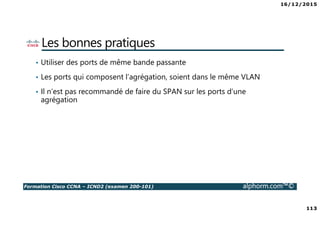 16/12/2015
113
Formation Cisco CCNA – ICND2 (examen 200-101) alphorm.com™©
Les bonnes pratiques
• Utiliser des ports de même bande passante
• Les ports qui composent l’agrégation, soient dans le même VLAN
• Il n’est pas recommandé de faire du SPAN sur les ports d’une
agrégation
 
