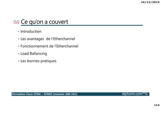16/12/2015
114
Formation Cisco CCNA – ICND2 (examen 200-101) alphorm.com™©
Ce qu’on a couvert
• Introduction
• Les avantages de l’Etherchannel
• Fonctionnement de l’Etherchannel
• Load Ballancing
• Les bonnes pratiques
 