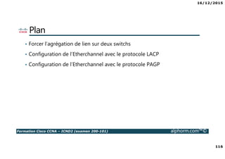 16/12/2015
116
Formation Cisco CCNA – ICND2 (examen 200-101) alphorm.com™©
Plan
• Forcer l’agrégation de lien sur deux switchs
• Configuration de l’Etherchannel avec le protocole LACP
• Configuration de l’Etherchannel avec le protocole PAGP
 