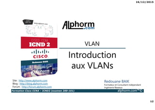 16/12/2015
12
Formation Cisco CCNA – ICND2 (examen 200-101) alphorm.com™©
Redouane BAIK
Formateur et Consultant indépendant
Ingénierie Reseaux
Introduction
aux VLANs
VLAN
Site : http://www.alphorm.com
Blog : http://blog.alphorm.com
Forum : http://forum.alphorm.com
 