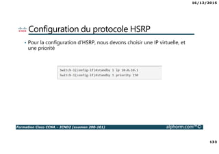 16/12/2015
133
Formation Cisco CCNA – ICND2 (examen 200-101) alphorm.com™©
Configuration du protocole HSRP
• Pour la configuration d’HSRP, nous devons choisir une IP virtuelle, et
une priorité
 