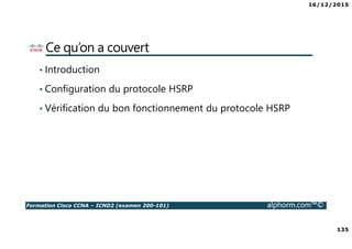 16/12/2015
135
Formation Cisco CCNA – ICND2 (examen 200-101) alphorm.com™©
Ce qu’on a couvert
• Introduction
• Configuration du protocole HSRP
• Vérification du bon fonctionnement du protocole HSRP
 