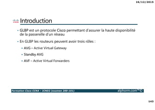 16/12/2015
143
Formation Cisco CCNA – ICND2 (examen 200-101) alphorm.com™©
Introduction
• GLBP est un protocole Cisco permettant d’assurer la haute disponibilité
de la passerelle d’un réseau
• En GLBP les routeurs peuvent avoir trois rôles :
AVG – Active Virtual Gateway
Standby AVG
AVF – Active Virtual Forwarders
 