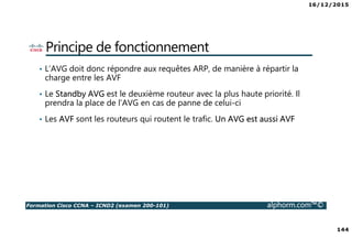 16/12/2015
144
Formation Cisco CCNA – ICND2 (examen 200-101) alphorm.com™©
Principe de fonctionnement
• L’AVG doit donc répondre aux requêtes ARP, de manière à répartir la
charge entre les AVF
• Le Standby AVG est le deuxième routeur avec la plus haute priorité. Il
prendra la place de l’AVG en cas de panne de celui-ci
• Les AVF sont les routeurs qui routent le trafic. Un AVG est aussi AVF
 