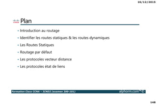 16/12/2015
148
Formation Cisco CCNA – ICND2 (examen 200-101) alphorm.com™©
Plan
• Introduction au routage
• Identifier les routes statiques & les routes dynamiques
• Les Routes Statiques
• Routage par défaut
• Les protocoles vecteur distance
• Les protocoles état de liens
 