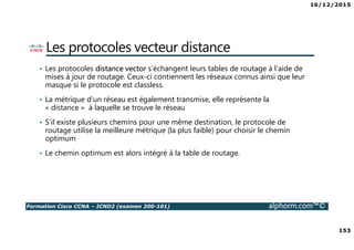 16/12/2015
153
Formation Cisco CCNA – ICND2 (examen 200-101) alphorm.com™©
Les protocoles vecteur distance
• Les protocoles distance vector s’échangent leurs tables de routage à l’aide de
mises à jour de routage. Ceux-ci contiennent les réseaux connus ainsi que leur
masque si le protocole est classless.
• La métrique d’un réseau est également transmise, elle représente la
« distance » à laquelle se trouve le réseau
• S’il existe plusieurs chemins pour une même destination, le protocole de
routage utilise la meilleure métrique (la plus faible) pour choisir le chemin
optimum
• Le chemin optimum est alors intégré à la table de routage.
 