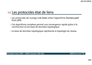 16/12/2015
154
Formation Cisco CCNA – ICND2 (examen 200-101) alphorm.com™©
Les protocoles état de liens
• Les protocoles de routage Link State utilise l’algorithme Shortest path
First (SPF).
• Cet algorithme complexe permet une convergence rapide grâce à la
construction d’une base de données topologique.
• La base de données topologique représente la topologie du réseau.
 