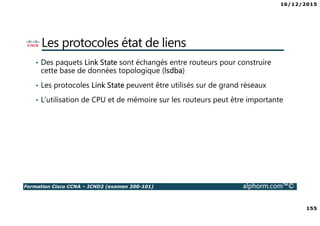 16/12/2015
155
Formation Cisco CCNA – ICND2 (examen 200-101) alphorm.com™©
Les protocoles état de liens
• Des paquets Link State sont échangés entre routeurs pour construire
cette base de données topologique (lsdba)
• Les protocoles Link State peuvent être utilisés sur de grand réseaux
• L’utilisation de CPU et de mémoire sur les routeurs peut être importante
 
