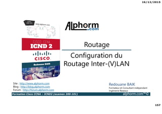 16/12/2015
157
Formation Cisco CCNA – ICND2 (examen 200-101) alphorm.com™©
Redouane BAIK
Formateur et Consultant indépendant
Ingénierie Reseaux
Configuration du
Routage Inter-(V)LAN
Routage
Site : http://www.alphorm.com
Blog : http://blog.alphorm.com
Forum : http://forum.alphorm.com
 
