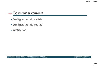 16/12/2015
162
Formation Cisco CCNA – ICND2 (examen 200-101) alphorm.com™©
Ce qu’on a couvert
• Configuration du switch
• Configuration du routeur
• Verification
 