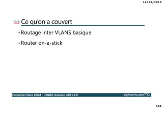 16/12/2015
166
Formation Cisco CCNA – ICND2 (examen 200-101) alphorm.com™©
Ce qu’on a couvert
•Routage inter VLANS basique
•Router on-a-stick
 
