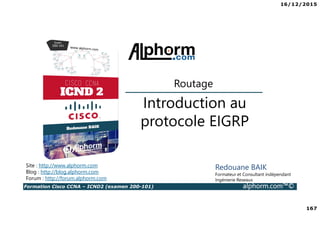 16/12/2015
167
Formation Cisco CCNA – ICND2 (examen 200-101) alphorm.com™©
Redouane BAIK
Formateur et Consultant indépendant
Ingénierie Reseaux
Introduction au
protocole EIGRP
Routage
Site : http://www.alphorm.com
Blog : http://blog.alphorm.com
Forum : http://forum.alphorm.com
 
