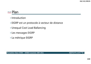16/12/2015
168
Formation Cisco CCNA – ICND2 (examen 200-101) alphorm.com™©
Plan
• Introduction
• EIGRP est un protocole à vecteur de distance
• Unequal Cost Load Ballancing
• Les messages EIGRP
• La métrique EIGRP
 